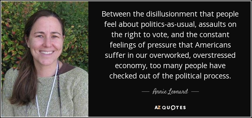 Between the disillusionment that people feel about politics-as-usual, assaults on the right to vote, and the constant feelings of pressure that Americans suffer in our overworked, overstressed economy, too many people have checked out of the political process. - Annie Leonard
