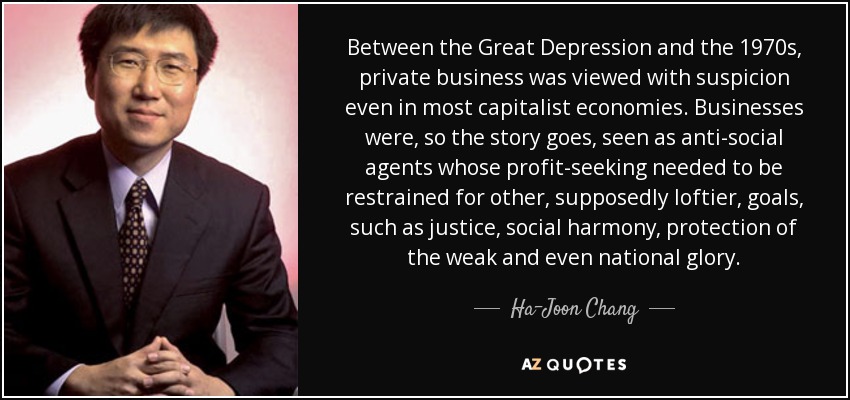 Between the Great Depression and the 1970s, private business was viewed with suspicion even in most capitalist economies. Businesses were, so the story goes, seen as anti-social agents whose profit-seeking needed to be restrained for other, supposedly loftier, goals, such as justice, social harmony, protection of the weak and even national glory. - Ha-Joon Chang
