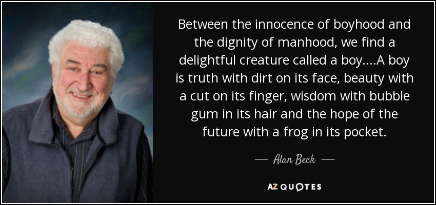 Between the innocence of boyhood and the dignity of manhood, we find a delightful creature called a boy....A boy is truth with dirt on its face, beauty with a cut on its finger, wisdom with bubble gum in its hair and the hope of the future with a frog in its pocket. - Alan Beck