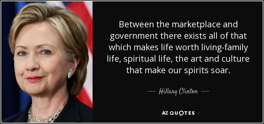 Between the marketplace and government there exists all of that which makes life worth living-family life, spiritual life, the art and culture that make our spirits soar. - Hillary Clinton