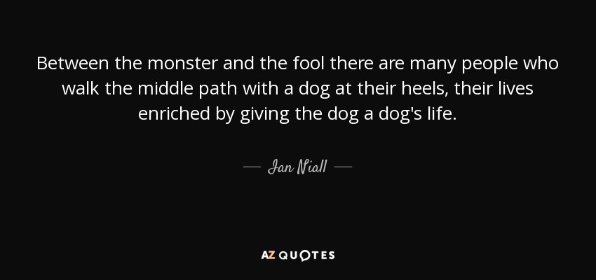 Between the monster and the fool there are many people who walk the middle path with a dog at their heels, their lives enriched by giving the dog a dog's life. - Ian Niall