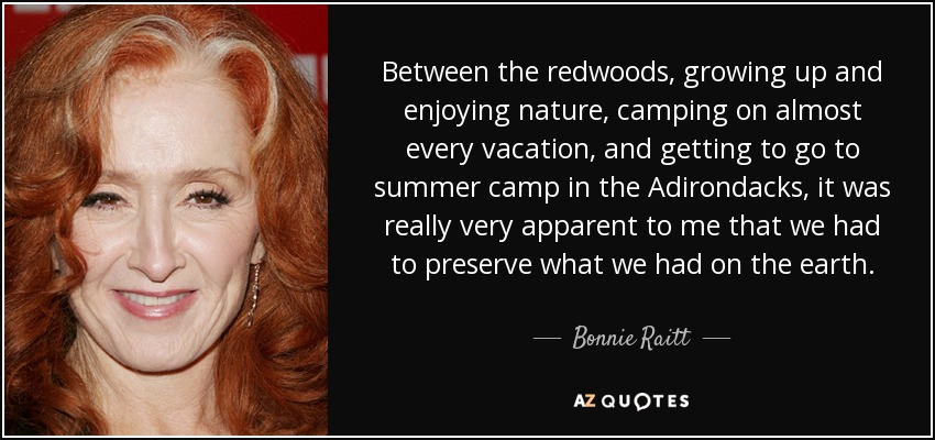 Between the redwoods, growing up and enjoying nature, camping on almost every vacation, and getting to go to summer camp in the Adirondacks, it was really very apparent to me that we had to preserve what we had on the earth. - Bonnie Raitt