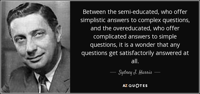 Between the semi-educated, who offer simplistic answers to complex questions, and the overeducated, who offer complicated answers to simple questions, it is a wonder that any questions get satisfactorily answered at all. - Sydney J. Harris