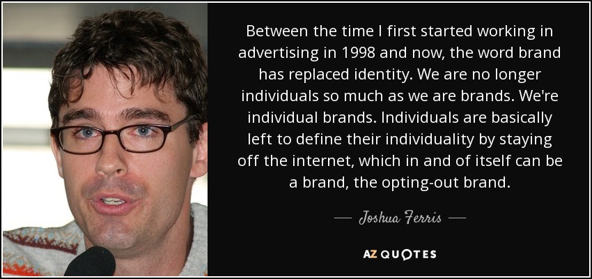 Between the time I first started working in advertising in 1998 and now, the word brand has replaced identity. We are no longer individuals so much as we are brands. We're individual brands. Individuals are basically left to define their individuality by staying off the internet, which in and of itself can be a brand, the opting-out brand. - Joshua Ferris