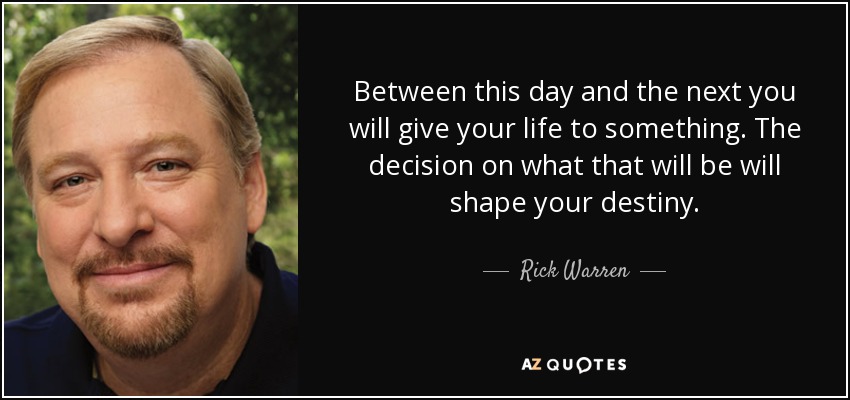 Between this day and the next you will give your life to something. The decision on what that will be will shape your destiny. - Rick Warren