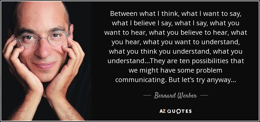 Between what I think, what I want to say, what I believe I say, what I say, what you want to hear, what you believe to hear, what you hear, what you want to understand, what you think you understand, what you understand...They are ten possibilities that we might have some problem communicating. But let's try anyway... - Bernard Werber
