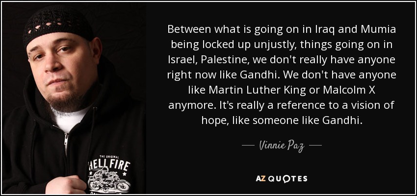 Between what is going on in Iraq and Mumia being locked up unjustly, things going on in Israel, Palestine, we don't really have anyone right now like Gandhi. We don't have anyone like Martin Luther King or Malcolm X anymore. It's really a reference to a vision of hope, like someone like Gandhi. - Vinnie Paz