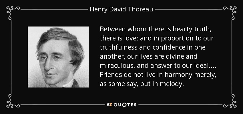 Between whom there is hearty truth, there is love; and in proportion to our truthfulness and confidence in one another, our lives are divine and miraculous, and answer to our ideal. . . . Friends do not live in harmony merely, as some say, but in melody. - Henry David Thoreau