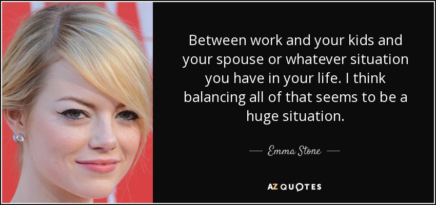 Between work and your kids and your spouse or whatever situation you have in your life. I think balancing all of that seems to be a huge situation. - Emma Stone