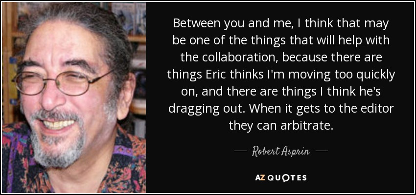 Between you and me, I think that may be one of the things that will help with the collaboration, because there are things Eric thinks I'm moving too quickly on, and there are things I think he's dragging out. When it gets to the editor they can arbitrate. - Robert Asprin