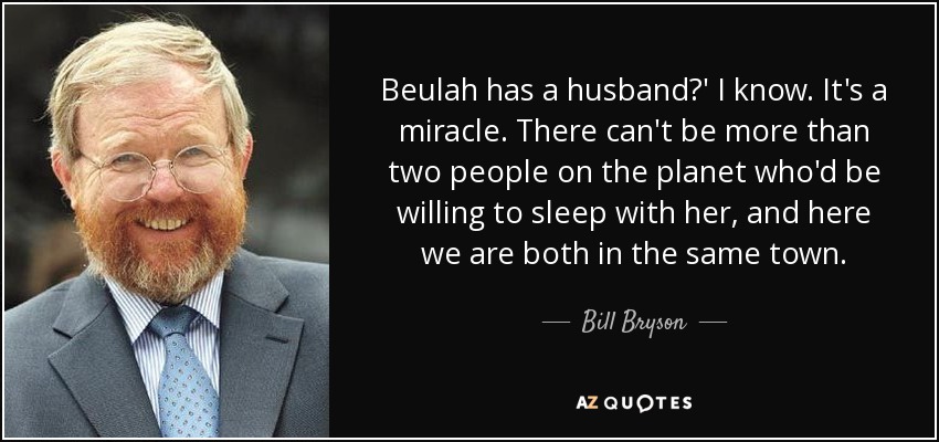 Beulah has a husband?' I know. It's a miracle. There can't be more than two people on the planet who'd be willing to sleep with her, and here we are both in the same town. - Bill Bryson