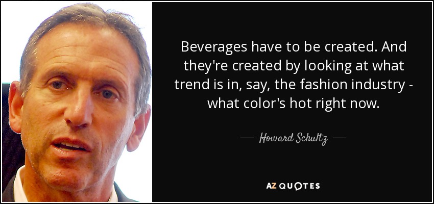 Beverages have to be created. And they're created by looking at what trend is in, say, the fashion industry - what color's hot right now. - Howard Schultz