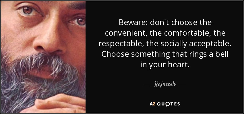 Beware: don't choose the convenient, the comfortable, the respectable, the socially acceptable. Choose something that rings a bell in your heart. - Rajneesh