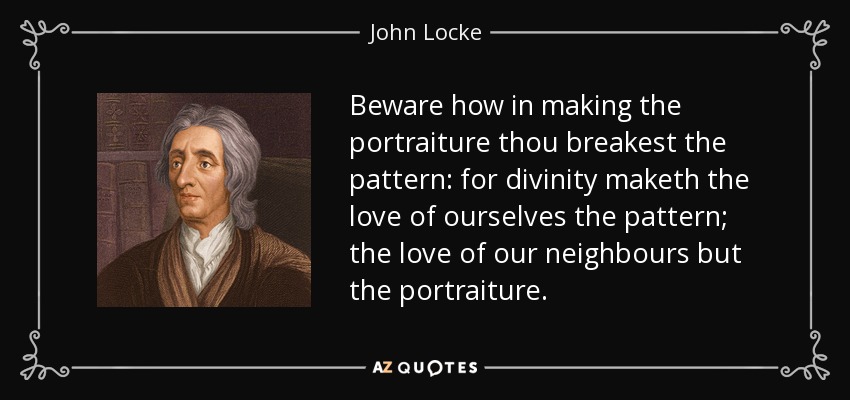 Beware how in making the portraiture thou breakest the pattern: for divinity maketh the love of ourselves the pattern; the love of our neighbours but the portraiture. - John Locke