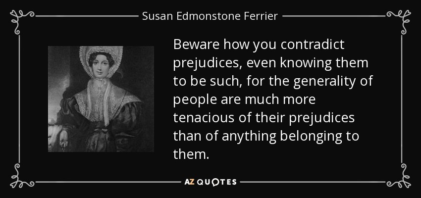 Beware how you contradict prejudices, even knowing them to be such, for the generality of people are much more tenacious of their prejudices than of anything belonging to them. - Susan Edmonstone Ferrier