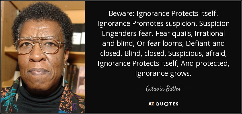 Beware: Ignorance Protects itself. Ignorance Promotes suspicion. Suspicion Engenders fear. Fear quails, Irrational and blind, Or fear looms, Defiant and closed. Blind, closed, Suspicious, afraid, Ignorance Protects itself, And protected, Ignorance grows. - Octavia Butler