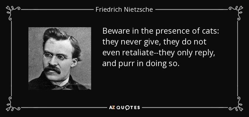 Beware in the presence of cats: they never give, they do not even retaliate--they only reply, and purr in doing so. - Friedrich Nietzsche