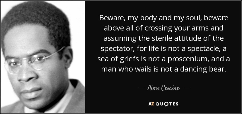 Beware, my body and my soul, beware above all of crossing your arms and assuming the sterile attitude of the spectator, for life is not a spectacle, a sea of griefs is not a proscenium, and a man who wails is not a dancing bear. - Aime Cesaire