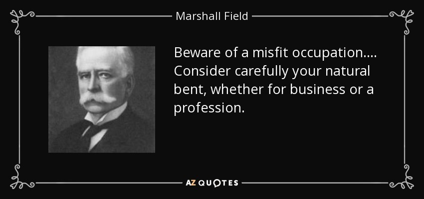 Beware of a misfit occupation. . . . Consider carefully your natural bent, whether for business or a profession. - Marshall Field