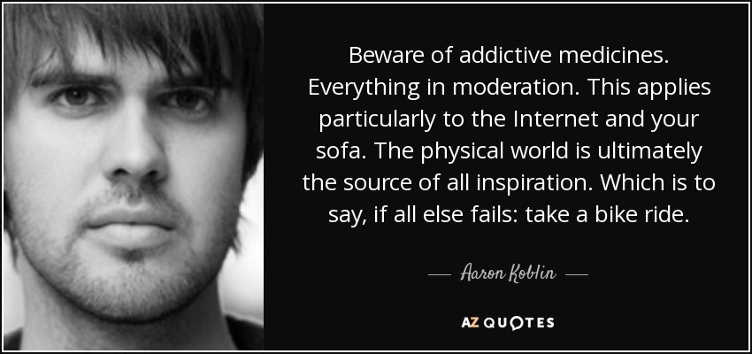 Beware of addictive medicines. Everything in moderation. This applies particularly to the Internet and your sofa. The physical world is ultimately the source of all inspiration. Which is to say, if all else fails: take a bike ride. - Aaron Koblin