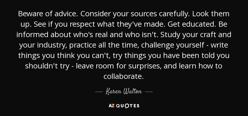 Beware of advice. Consider your sources carefully. Look them up. See if you respect what they've made. Get educated. Be informed about who's real and who isn't. Study your craft and your industry, practice all the time, challenge yourself - write things you think you can't, try things you have been told you shouldn't try - leave room for surprises, and learn how to collaborate. - Karen Walton