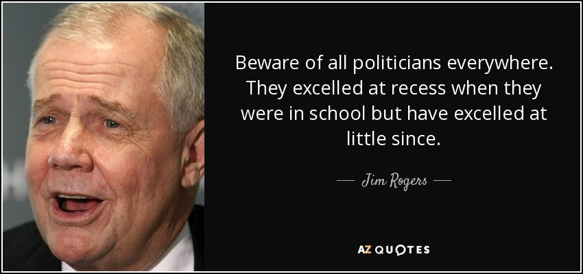 Beware of all politicians everywhere. They excelled at recess when they were in school but have excelled at little since. - Jim Rogers