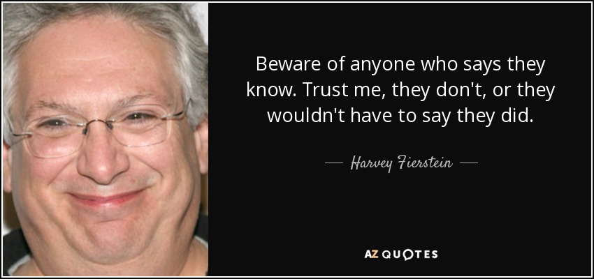 Beware of anyone who says they know. Trust me, they don't, or they wouldn't have to say they did. - Harvey Fierstein