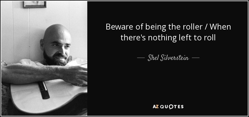 Beware of being the roller / When there's nothing left to roll - Shel Silverstein
