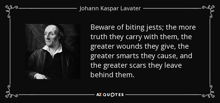 Beware of biting jests; the more truth they carry with them, the greater wounds they give, the greater smarts they cause, and the greater scars they leave behind them. - Johann Kaspar Lavater