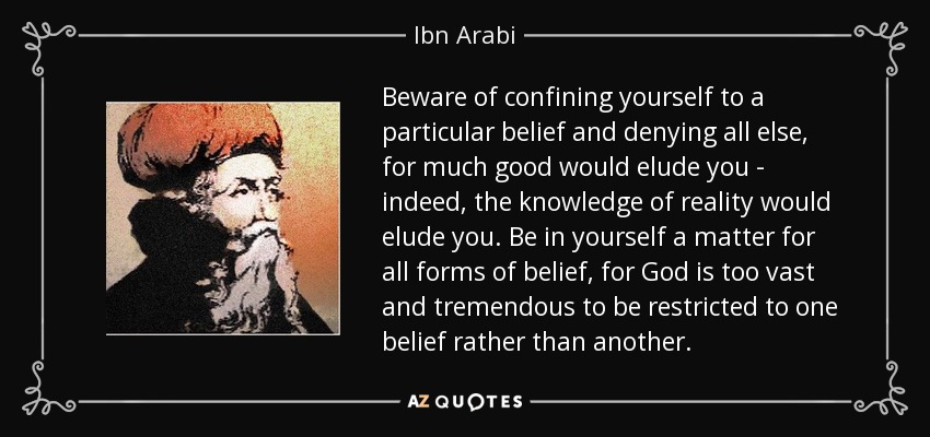 Beware of confining yourself to a particular belief and denying all else, for much good would elude you - indeed, the knowledge of reality would elude you. Be in yourself a matter for all forms of belief, for God is too vast and tremendous to be restricted to one belief rather than another. - Ibn Arabi