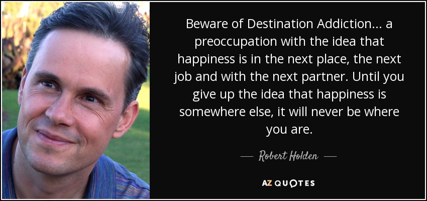 Beware of Destination Addiction... a preoccupation with the idea that happiness is in the next place, the next job and with the next partner. Until you give up the idea that happiness is somewhere else, it will never be where you are. - Robert Holden