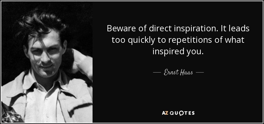 Beware of direct inspiration. It leads too quickly to repetitions of what inspired you. - Ernst Haas