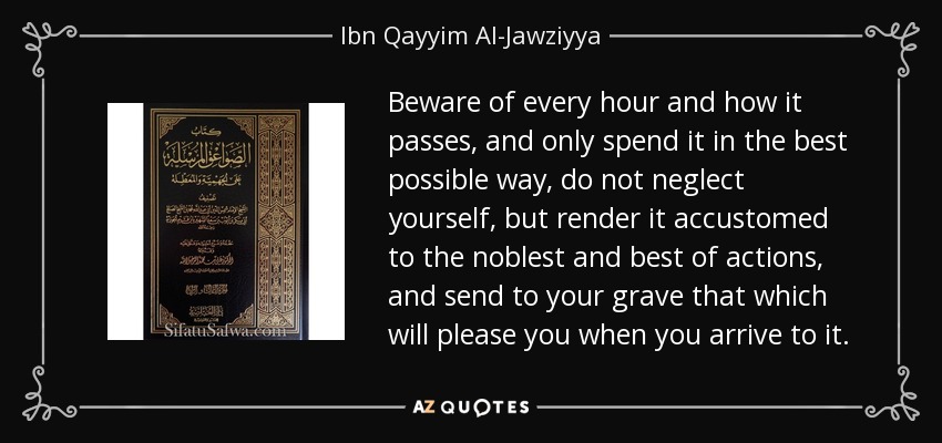 Beware of every hour and how it passes, and only spend it in the best possible way, do not neglect yourself, but render it accustomed to the noblest and best of actions, and send to your grave that which will please you when you arrive to it. - Ibn Qayyim Al-Jawziyya