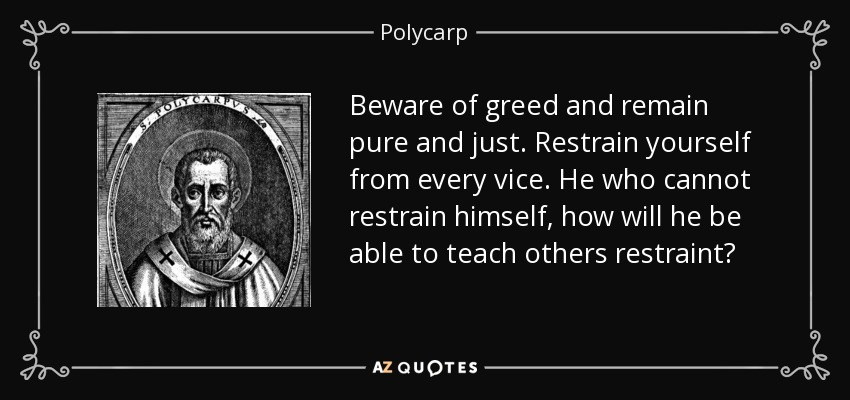 Beware of greed and remain pure and just. Restrain yourself from every vice. He who cannot restrain himself, how will he be able to teach others restraint? - Polycarp