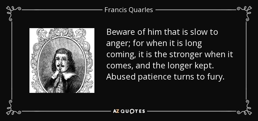 Beware of him that is slow to anger; for when it is long coming, it is the stronger when it comes, and the longer kept. Abused patience turns to fury. - Francis Quarles