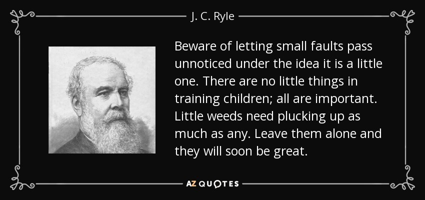 Beware of letting small faults pass unnoticed under the idea it is a little one. There are no little things in training children; all are important. Little weeds need plucking up as much as any. Leave them alone and they will soon be great. - J. C. Ryle