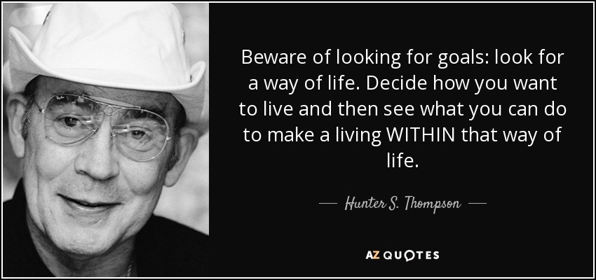 Beware of looking for goals: look for a way of life. Decide how you want to live and then see what you can do to make a living WITHIN that way of life. - Hunter S. Thompson