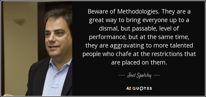 Beware of Methodologies. They are a great way to bring everyone up to a dismal, but passable, level of performance, but at the same time, they are aggravating to more talented people who chafe at the restrictions that are placed on them. - Joel Spolsky
