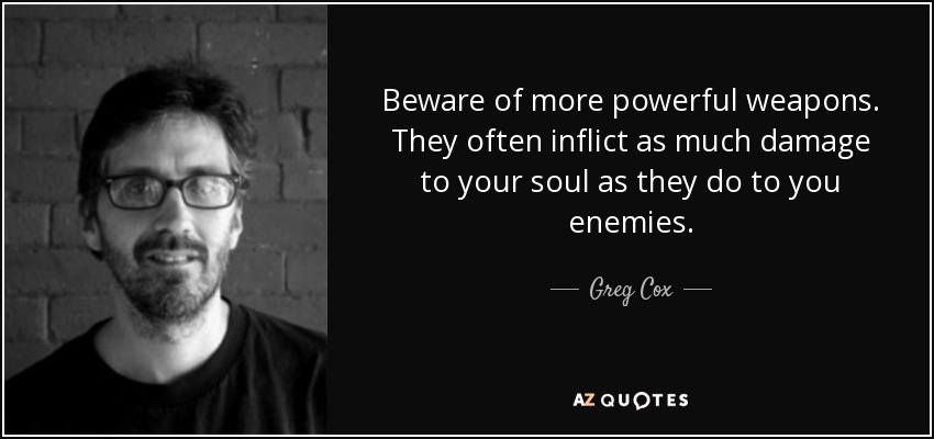 Beware of more powerful weapons. They often inflict as much damage to your soul as they do to you enemies. - Greg Cox