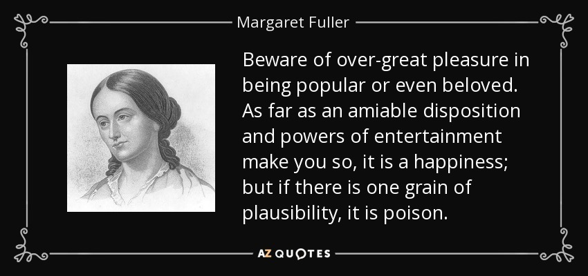 Beware of over-great pleasure in being popular or even beloved. As far as an amiable disposition and powers of entertainment make you so, it is a happiness; but if there is one grain of plausibility, it is poison. - Margaret Fuller