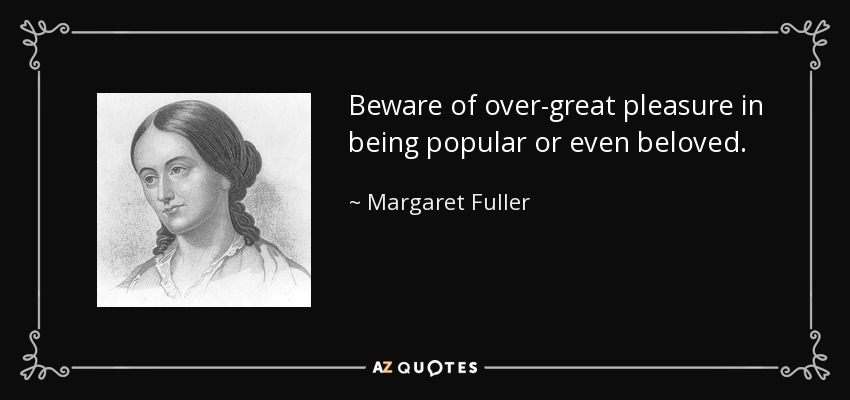 Beware of over-great pleasure in being popular or even beloved. - Margaret Fuller
