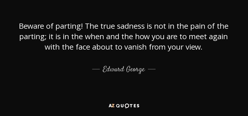 Beware of parting! The true sadness is not in the pain of the parting; it is in the when and the how you are to meet again with the face about to vanish from your view. - Edward George, Baron George