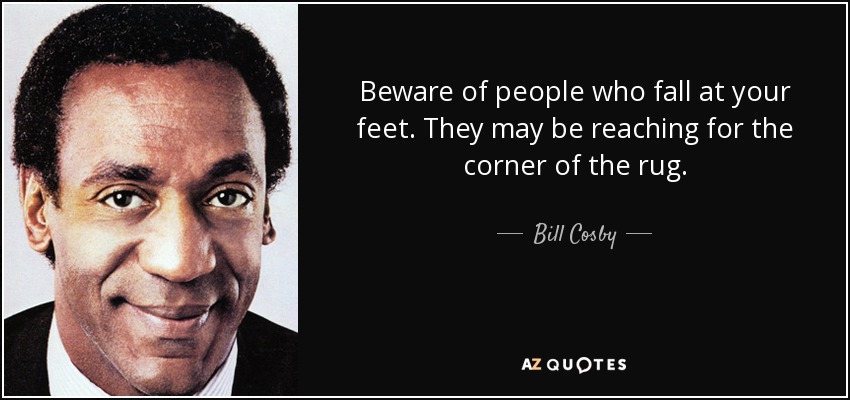 Beware of people who fall at your feet. They may be reaching for the corner of the rug. - Bill Cosby