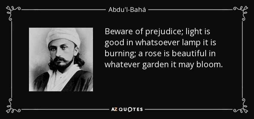 Beware of prejudice; light is good in whatsoever lamp it is burning; a rose is beautiful in whatever garden it may bloom. - Abdu'l-Bahá