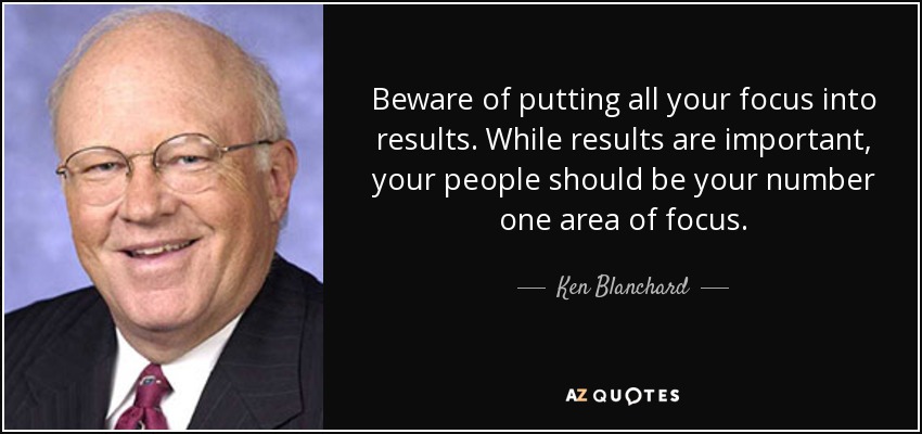 Beware of putting all your focus into results. While results are important, your people should be your number one area of focus. - Ken Blanchard