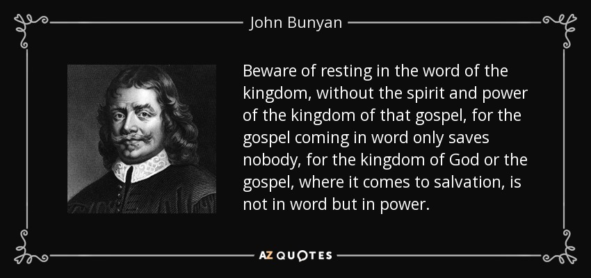 Beware of resting in the word of the kingdom, without the spirit and power of the kingdom of that gospel, for the gospel coming in word only saves nobody, for the kingdom of God or the gospel, where it comes to salvation, is not in word but in power. - John Bunyan