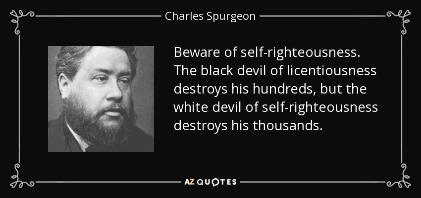 Beware of self-righteousness. The black devil of licentiousness destroys his hundreds, but the white devil of self-righteousness destroys his thousands. - Charles Spurgeon