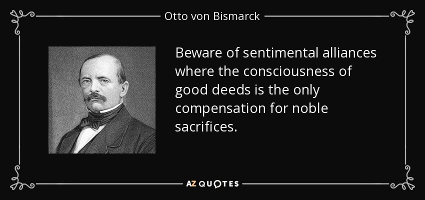Beware of sentimental alliances where the consciousness of good deeds is the only compensation for noble sacrifices. - Otto von Bismarck