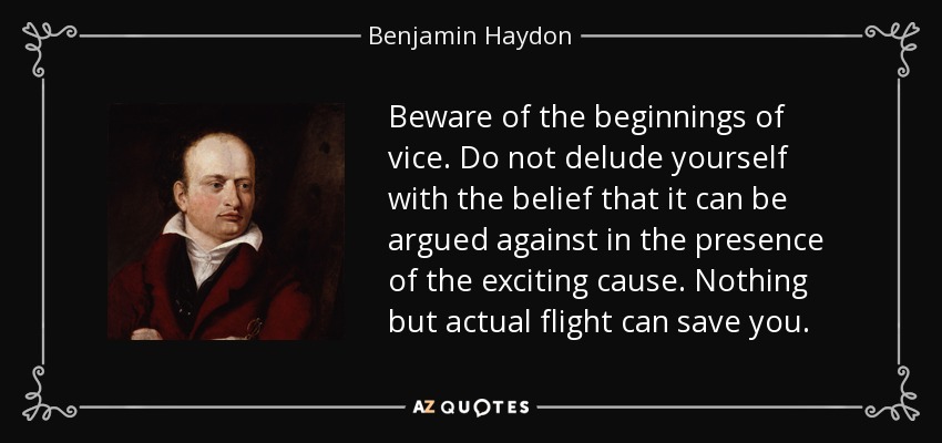 Beware of the beginnings of vice. Do not delude yourself with the belief that it can be argued against in the presence of the exciting cause. Nothing but actual flight can save you. - Benjamin Haydon