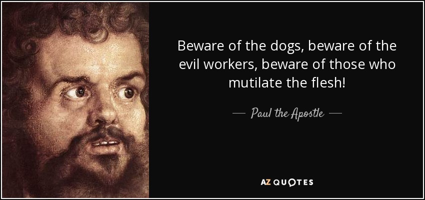 Beware of the dogs, beware of the evil workers, beware of those who mutilate the flesh! - Paul the Apostle
